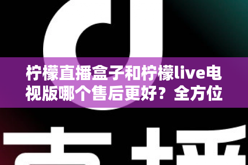 柠檬直播盒子和柠檬live电视版哪个售后更好?全方位深度对比解析,帮你选到售后省心的观影方案 柠檬直播盒子和柠檬live电视版哪个售后更好?全方位深度对比解析,帮你选到售后省心的观影方案