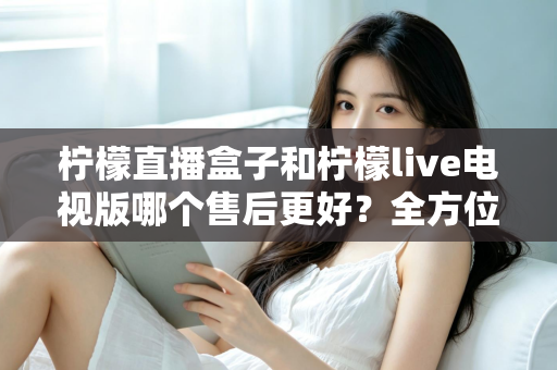 柠檬直播盒子和柠檬live电视版哪个售后更好?全方位深度对比解析,帮你选到售后省心的观影方案 柠檬直播盒子和柠檬live电视版哪个售后更好?全方位深度对比解析,帮你选到售后省心的观影方案