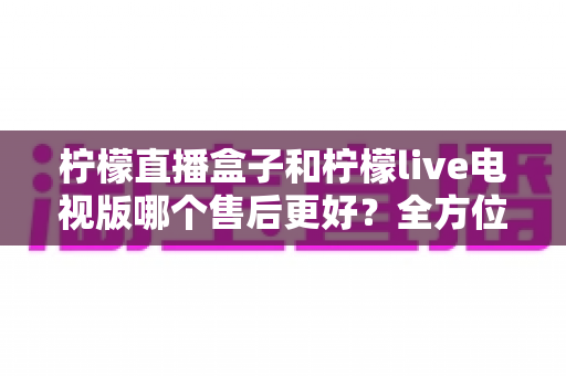 柠檬直播盒子和柠檬live电视版哪个售后更好？全方位深度对比解析，帮你选到售后省心的观影方案