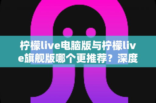 柠檬live电脑版与柠檬live旗舰版哪个更推荐？深度对比解析帮你找到最适合自己的选择