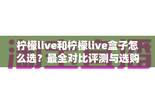 柠檬live和柠檬live盒子怎么选?最全对比评测与选购指南,帮你一次选对不踩坑 柠檬live和柠檬live盒子怎么选?最全对比评测与选购指南,帮你一次选对不踩坑
