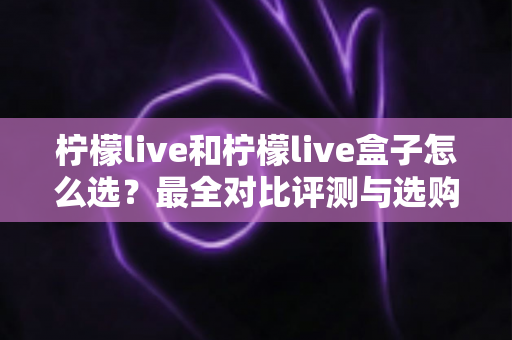 柠檬live和柠檬live盒子怎么选？最全对比评测与选购指南，帮你一次选对不踩坑