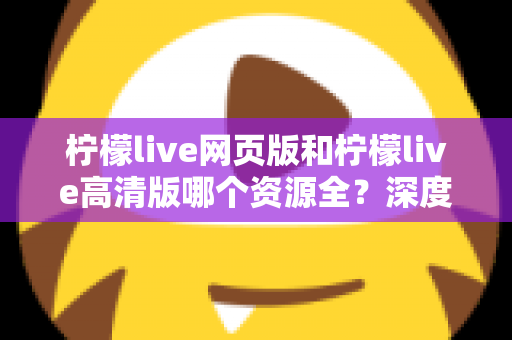 柠檬live网页版和柠檬live高清版哪个资源全？深度对比解析帮你选出最佳观看方案