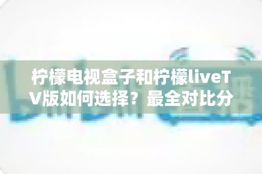 柠檬电视盒子和柠檬liveTV版如何选择？最全对比分析与实用选购指南
