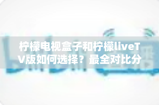 柠檬电视盒子和柠檬liveTV版如何选择？最全对比分析与实用选购指南