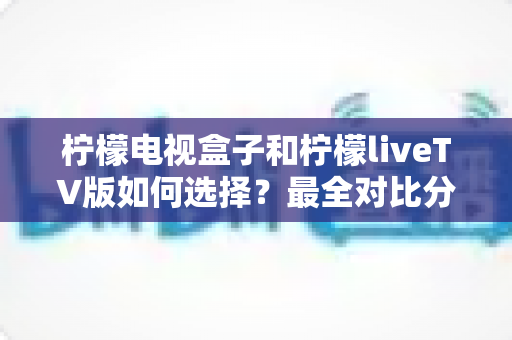 柠檬电视盒子和柠檬liveTV版如何选择？最全对比分析与实用选购指南