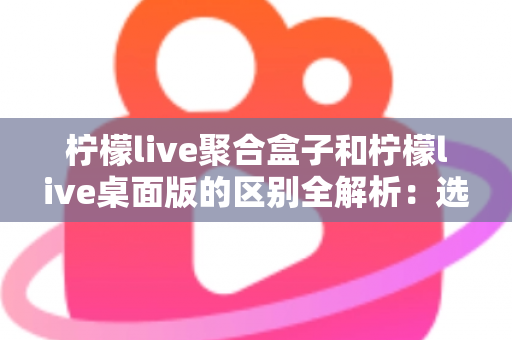 柠檬live聚合盒子和柠檬live桌面版的区别全解析：选对工具让你的直播效率翻倍