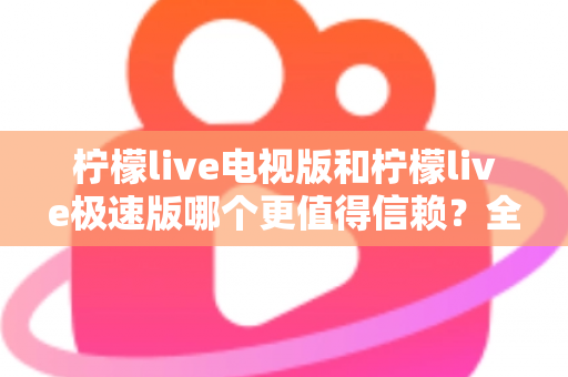 柠檬live电视版和柠檬live极速版哪个更值得信赖？全面对比与安全选择指南