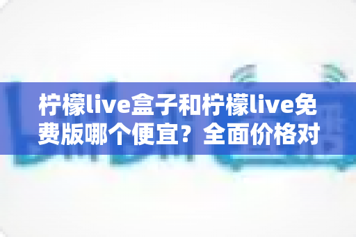 柠檬live盒子和柠檬live免费版哪个便宜？全面价格对比与选购避坑指南