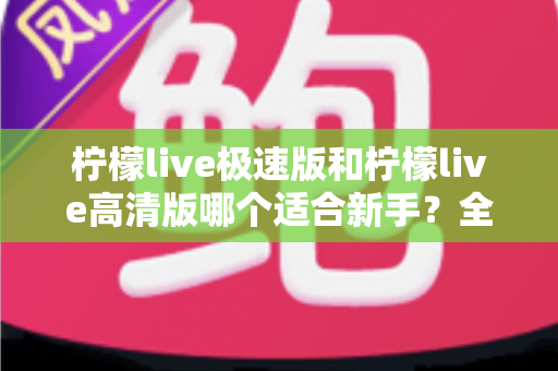 柠檬live极速版和柠檬live高清版哪个适合新手？全面对比分析与实用选择指南