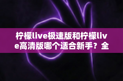 柠檬live极速版和柠檬live高清版哪个适合新手？全面对比分析与实用选择指南