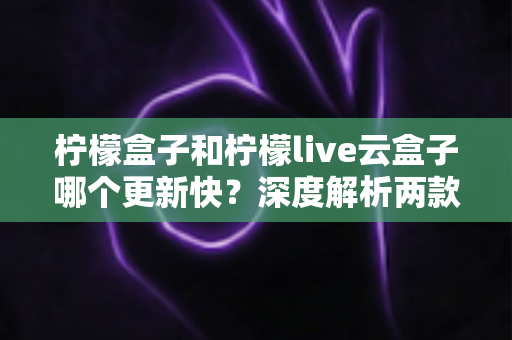 柠檬盒子和柠檬live云盒子哪个更新快？深度解析两款热门电视盒子软件的更新速度、稳定性与选择指南