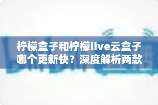 柠檬盒子和柠檬live云盒子哪个更新快？深度解析两款热门电视盒子软件的更新速度、稳定性与选择指南