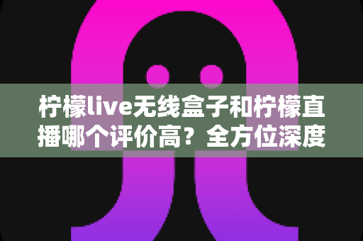 柠檬live无线盒子和柠檬直播哪个评价高?全方位深度对比评测,看完这篇不再纠结 柠檬live无线盒子和柠檬直播哪个评价高?全方位深度对比评测,看完这篇不再纠结