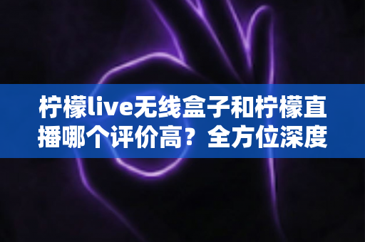 柠檬live无线盒子和柠檬直播哪个评价高？全方位深度对比评测，看完这篇不再纠结