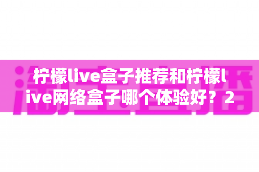 柠檬live盒子推荐和柠檬live网络盒子哪个体验好？2025年最全选购对比指南与深度测评