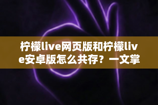 柠檬live网页版和柠檬live安卓版怎么共存？一文掌握双端同时使用的完整攻略