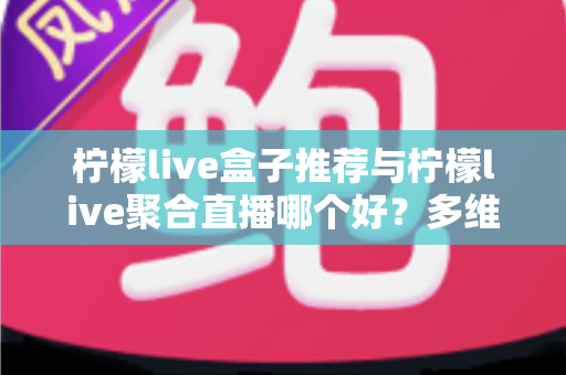 柠檬live盒子推荐与柠檬live聚合直播哪个好？多维度对比评测帮你找到答案