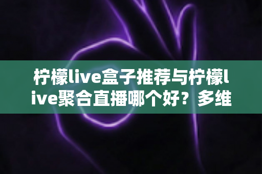 柠檬live盒子推荐与柠檬live聚合直播哪个好？多维度对比评测帮你找到答案