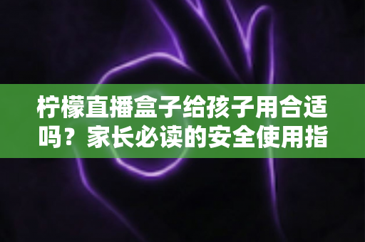 柠檬直播盒子给孩子用合适吗？家长必读的安全使用指南与全面分析