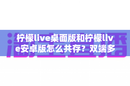 柠檬live桌面版和柠檬live安卓版怎么共存?双端多设备协同使用全攻略 柠檬live桌面版和柠檬live安卓版怎么共存?双端多设备协同使用全攻略