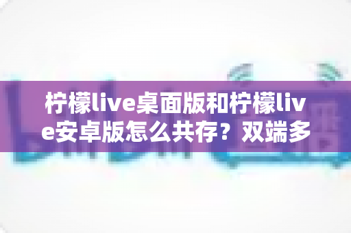柠檬live桌面版和柠檬live安卓版怎么共存?双端多设备协同使用全攻略 柠檬live桌面版和柠檬live安卓版怎么共存?双端多设备协同使用全攻略