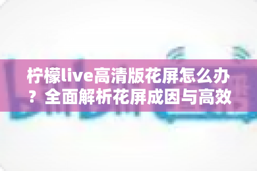 柠檬live高清版花屏怎么办？全面解析花屏成因与高效解决方法实用指南