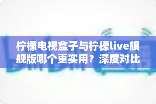 柠檬电视盒子与柠檬live旗舰版哪个更实用？深度对比帮你选对不花冤枉钱