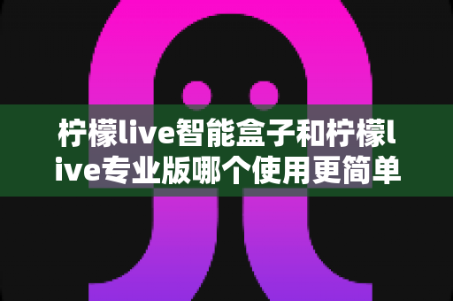 柠檬live智能盒子和柠檬live专业版哪个使用更简单？新手也能一看就懂的全面对比指南