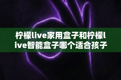 柠檬live家用盒子和柠檬live智能盒子哪个适合孩子?家长必看的深度选购指南 柠檬live家用盒子和柠檬live智能盒子哪个适合孩子?家长必看的深度选购指南