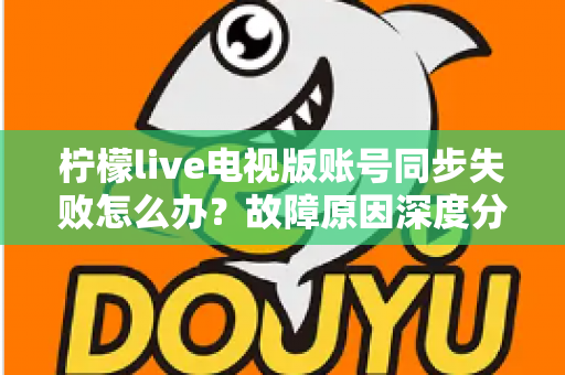 柠檬live电视版账号同步失败怎么办？故障原因深度分析与实用解决技巧全指南