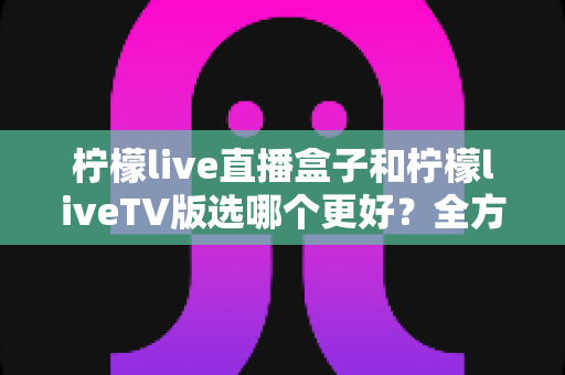 柠檬live直播盒子和柠檬liveTV版选哪个更好？全方位对比评测助你轻松做决定