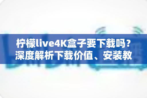 柠檬live4K盒子要下载吗？深度解析下载价值、安装教程与使用体验全攻略