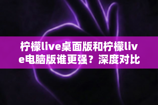 柠檬live桌面版和柠檬live电脑版谁更强？深度对比解析，帮你选对版本让直播体验翻倍