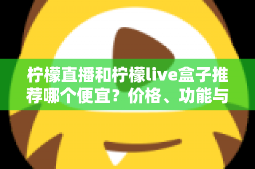 柠檬直播和柠檬live盒子推荐哪个便宜？价格、功能与使用体验全方位对比指南