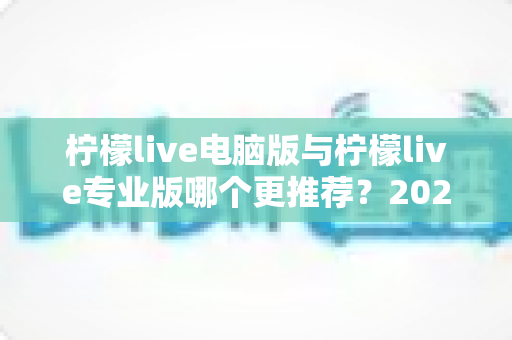 柠檬live电脑版与柠檬live专业版哪个更推荐？2025年最全面的选择指南与深度对比评测