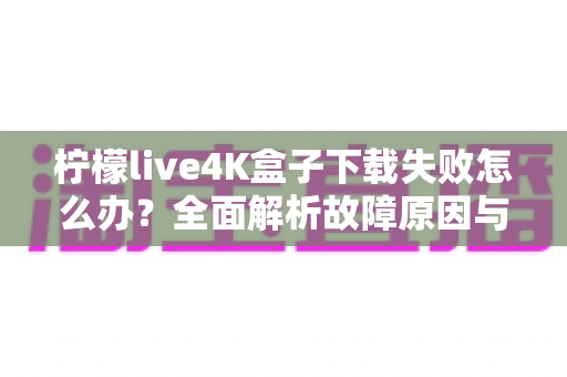 柠檬live4K盒子下载失败怎么办?全面解析故障原因与高效解决方案指南 柠檬live4K盒子下载失败怎么办?全面解析故障原因与高效解决方案指南