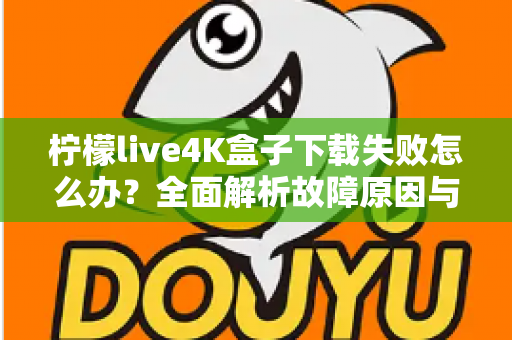 柠檬live4K盒子下载失败怎么办?全面解析故障原因与高效解决方案指南 柠檬live4K盒子下载失败怎么办?全面解析故障原因与高效解决方案指南