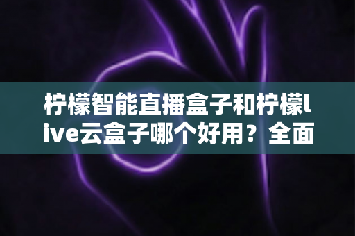 柠檬智能直播盒子和柠檬live云盒子哪个好用？全面对比评测，帮你选对不花冤枉钱