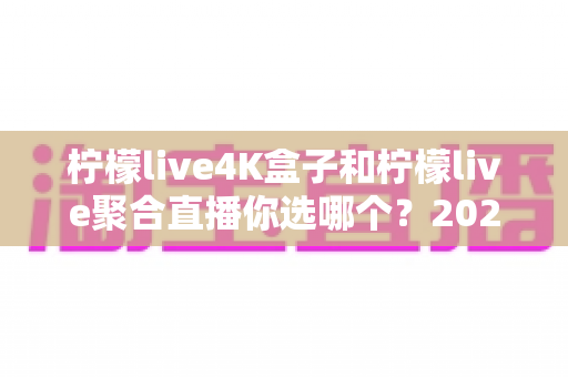 柠檬live4K盒子和柠檬live聚合直播你选哪个?2025最新家庭大屏观影深度对比选购指南 柠檬live4K盒子和柠檬live聚合直播你选哪个?2025最新家庭大屏观影深度对比选购指南