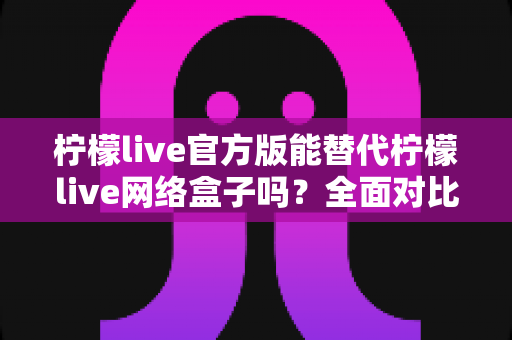 柠檬live官方版能替代柠檬live网络盒子吗？全面对比分析与选购指南帮你做出明智决定