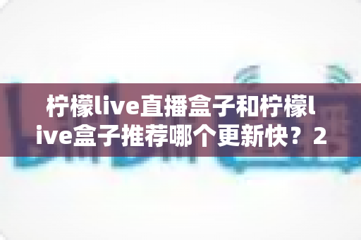 柠檬live直播盒子和柠檬live盒子推荐哪个更新快?2025最新对比选购全攻略 柠檬live直播盒子和柠檬live盒子推荐哪个更新快?2025最新对比选购全攻略
