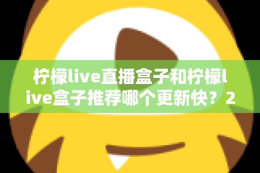 柠檬live直播盒子和柠檬live盒子推荐哪个更新快?2025最新对比选购全攻略 柠檬live直播盒子和柠檬live盒子推荐哪个更新快?2025最新对比选购全攻略