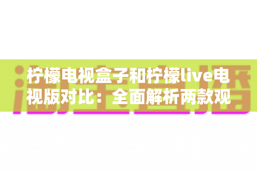 柠檬电视盒子和柠檬live电视版对比：全面解析两款观影方案的差异，帮你选出最适合的选择