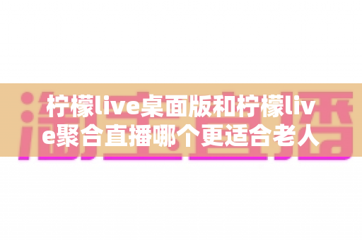 柠檬live桌面版和柠檬live聚合直播哪个更适合老人用?全维度对比评测,帮长辈选出最省心的追直播神器 柠檬live桌面版和柠檬live聚合直播哪个更适合老人用?全维度对比评测,帮长辈选出最省心的追直播神器