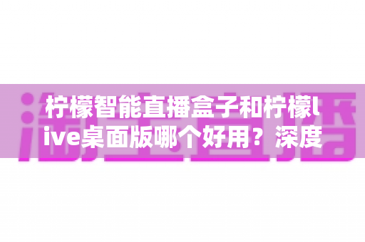 柠檬智能直播盒子和柠檬live桌面版哪个好用?深度对比评测,帮你找到最适合的直播利器 柠檬智能直播盒子和柠檬live桌面版哪个好用?深度对比评测,帮你找到最适合的直播利器