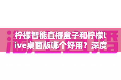 柠檬智能直播盒子和柠檬live桌面版哪个好用？深度对比评测，帮你找到最适合的直播利器
