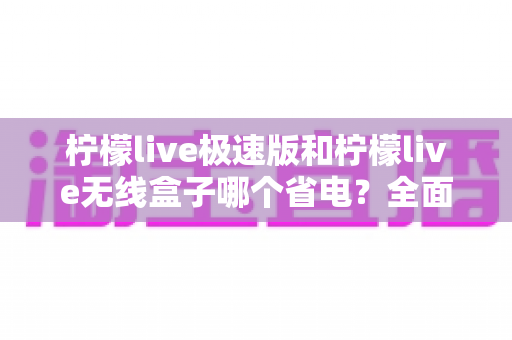 柠檬live极速版和柠檬live无线盒子哪个省电?全面耗电对比与选购省电指南 柠檬live极速版和柠檬live无线盒子哪个省电?全面耗电对比与选购省电指南