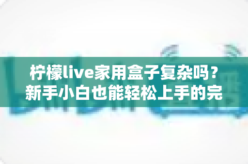 柠檬live家用盒子复杂吗?新手小白也能轻松上手的完整使用指南 柠檬live家用盒子复杂吗?新手小白也能轻松上手的完整使用指南