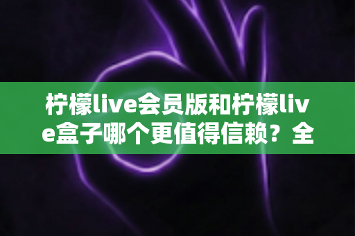 柠檬live会员版和柠檬live盒子哪个更值得信赖？全方位深度对比评测，帮你选对不踩坑